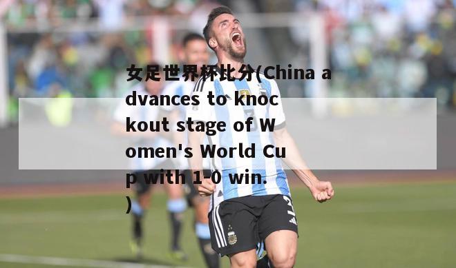 女足世界杯比分(China advances to knockout stage of Women's World Cup with 1-0 win.)