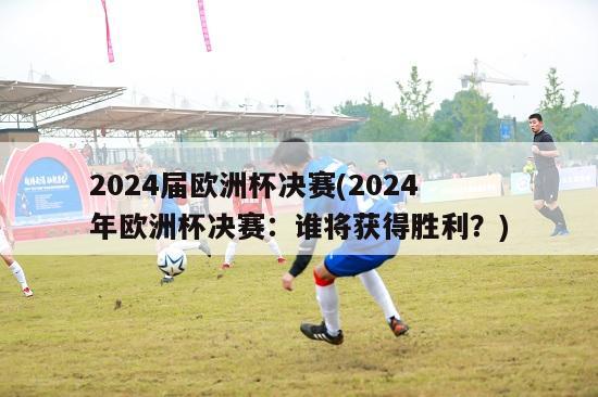 2024届欧洲杯决赛(2024年欧洲杯决赛：谁将获得胜利？)