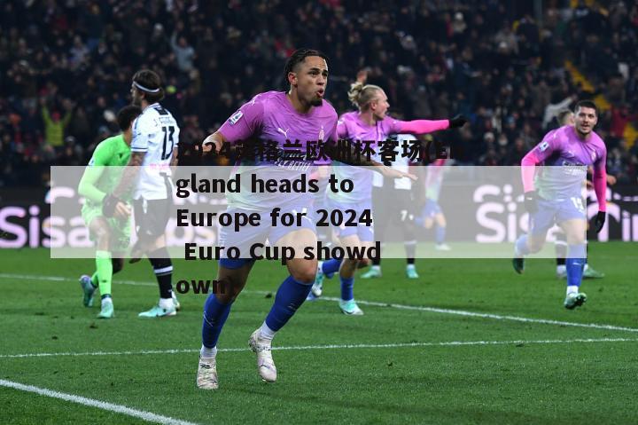 2024英格兰欧洲杯客场(England heads to Europe for 2024 Euro Cup showdown)