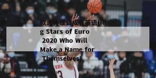 欧洲杯谁会成名英语(Rising Stars of Euro 2020 Who Will Make a Name for Themselves)