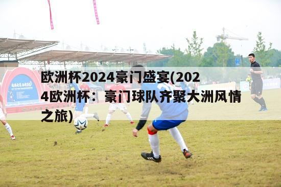 欧洲杯2024豪门盛宴(2024欧洲杯：豪门球队齐聚大洲风情之旅)