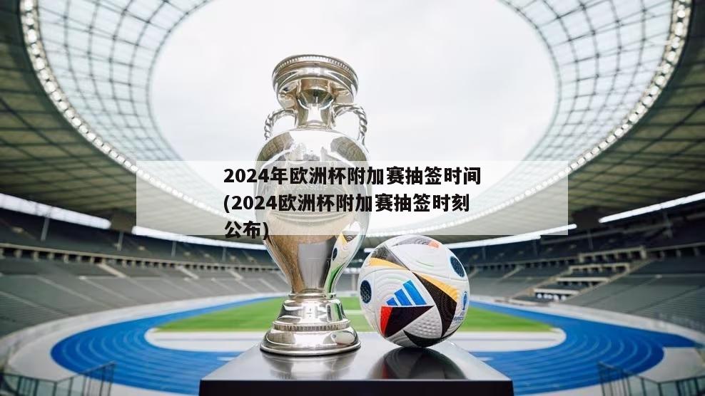 2024年欧洲杯附加赛抽签时间(2024欧洲杯附加赛抽签时刻公布)