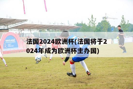 法国2024欧洲杯(法国将于2024年成为欧洲杯主办国)