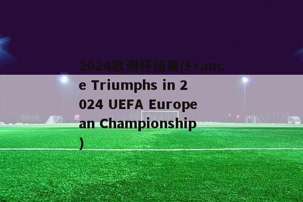 2024欧洲杯结果(France Triumphs in 2024 UEFA European Championship)