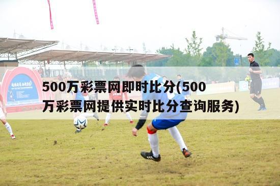 500万彩票网即时比分(500万彩票网提供实时比分查询服务)