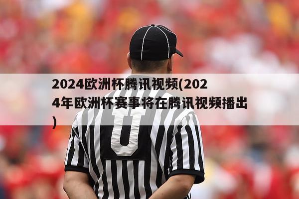 2024欧洲杯腾讯视频(2024年欧洲杯赛事将在腾讯视频播出)