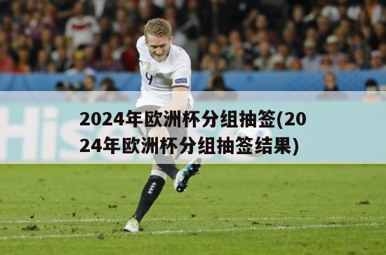 2024年欧洲杯分组抽签(2024年欧洲杯分组抽签结果)