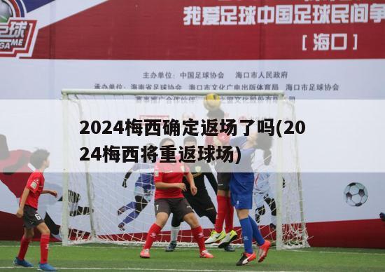 2024梅西确定返场了吗(2024梅西将重返球场)