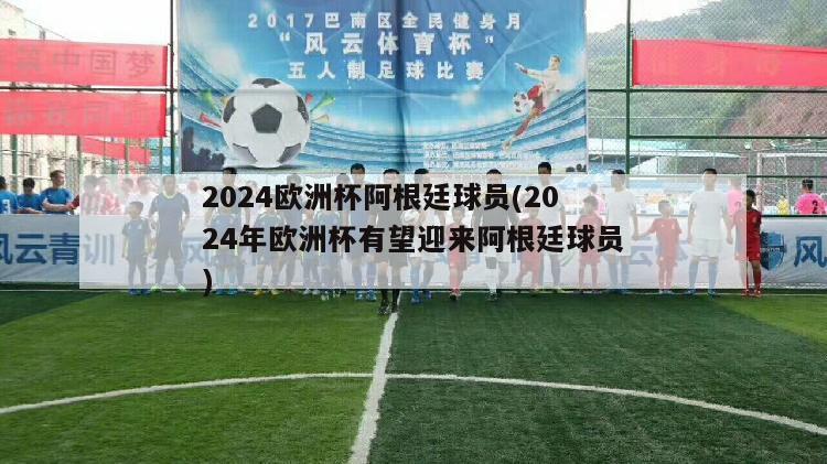 2024欧洲杯阿根廷球员(2024年欧洲杯有望迎来阿根廷球员)