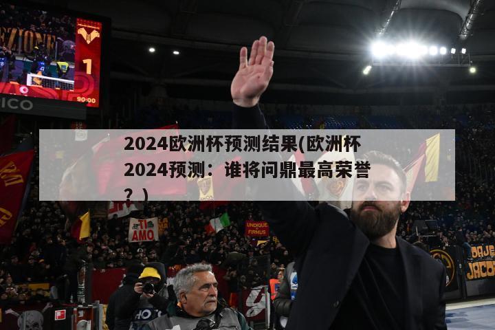 2024欧洲杯预测结果(欧洲杯2024预测：谁将问鼎最高荣誉？)