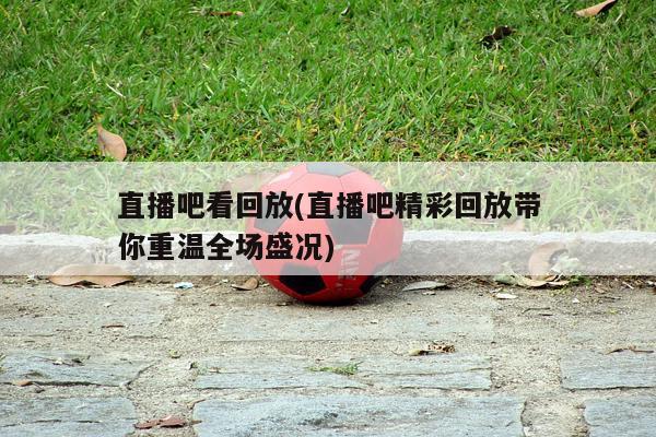 直播吧看回放(直播吧精彩回放带你重温全场盛况)